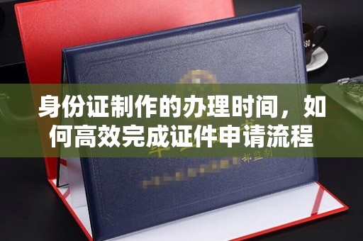 澧县身份证制作的办理时间，如何高效完成证件申请流程