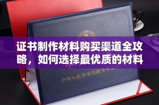 澧县证书制作材料购买渠道全攻略，如何选择最优质的材料